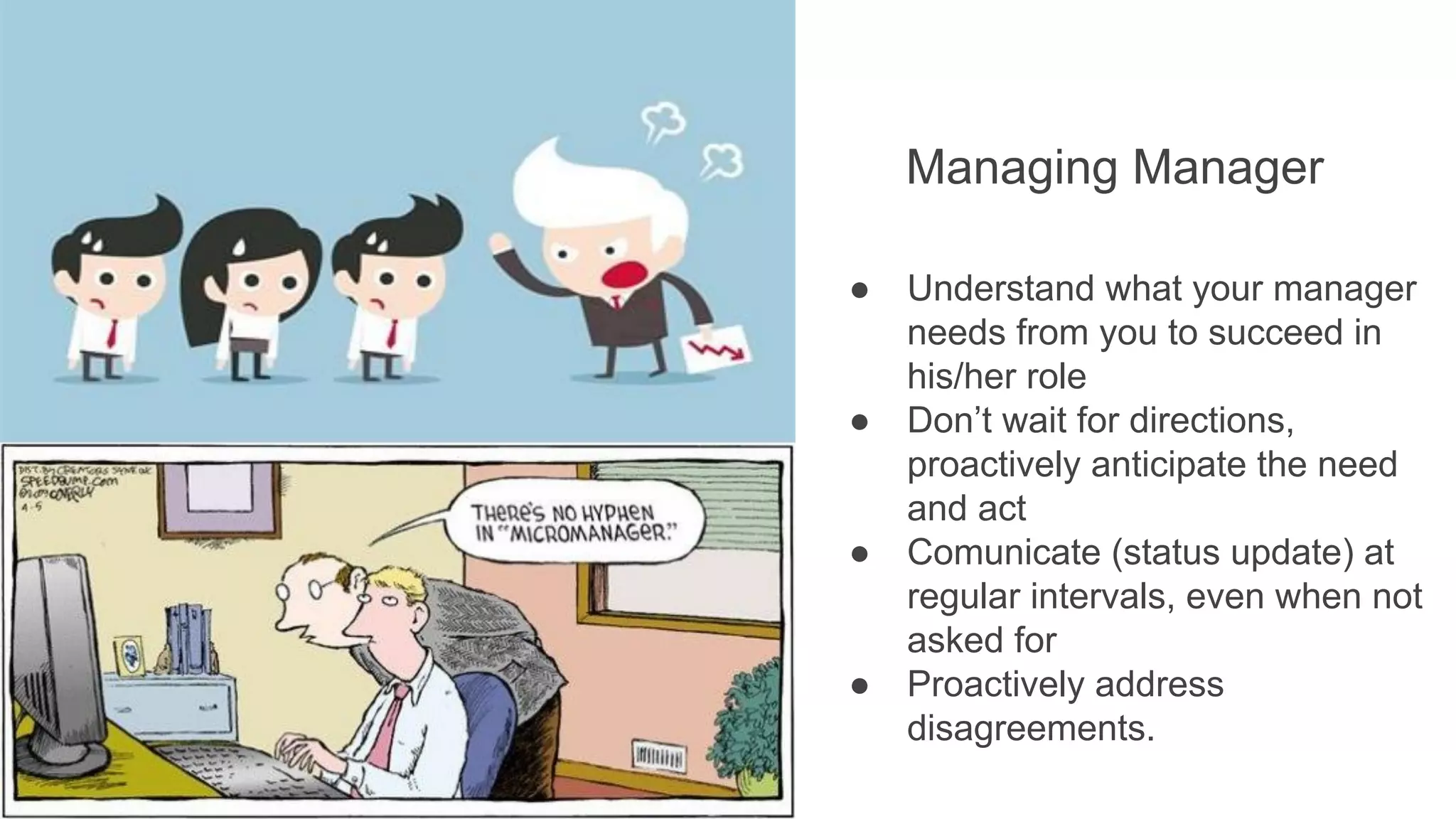Managing Manager
● Understand what your manager
needs from you to succeed in
his/her role
● Don’t wait for directions,
proactively anticipate the need
and act
● Comunicate (status update) at
regular intervals, even when not
asked for
● Proactively address
disagreements.
 