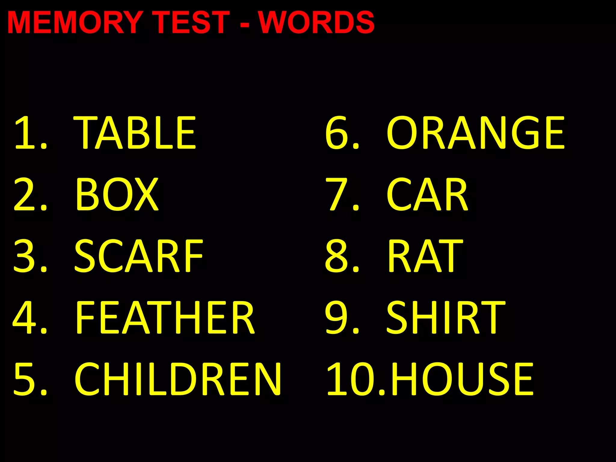 MEMORY TEST - WORDS


1.   TABLE      6. ORANGE
2.   BOX        7. CAR
3.   SCARF      8. RAT
4.   FEATHER    9. SHIRT
5.   CHILDREN   10.HOUSE
 