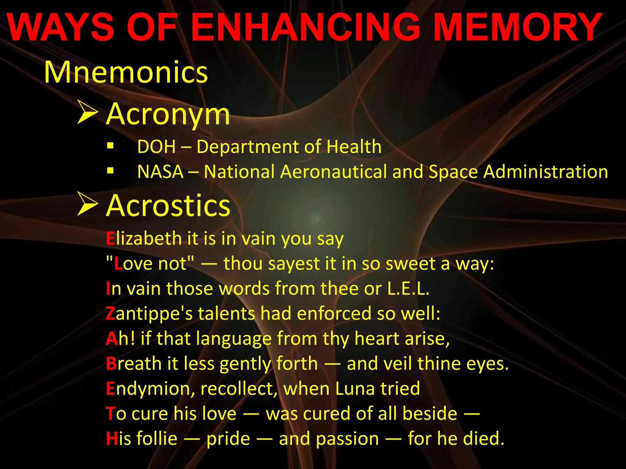WAYS OF ENHANCING MEMORY
 Mnemonics
   Acronym
       DOH – Department of Health
       NASA – National Aeronautical and Space Administration
   Acrostics
    Elizabeth it is in vain you say
    "Love not" — thou sayest it in so sweet a way:
    In vain those words from thee or L.E.L.
    Zantippe's talents had enforced so well:
    Ah! if that language from thy heart arise,
    Breath it less gently forth — and veil thine eyes.
    Endymion, recollect, when Luna tried
    To cure his love — was cured of all beside —
    His follie — pride — and passion — for he died.
 