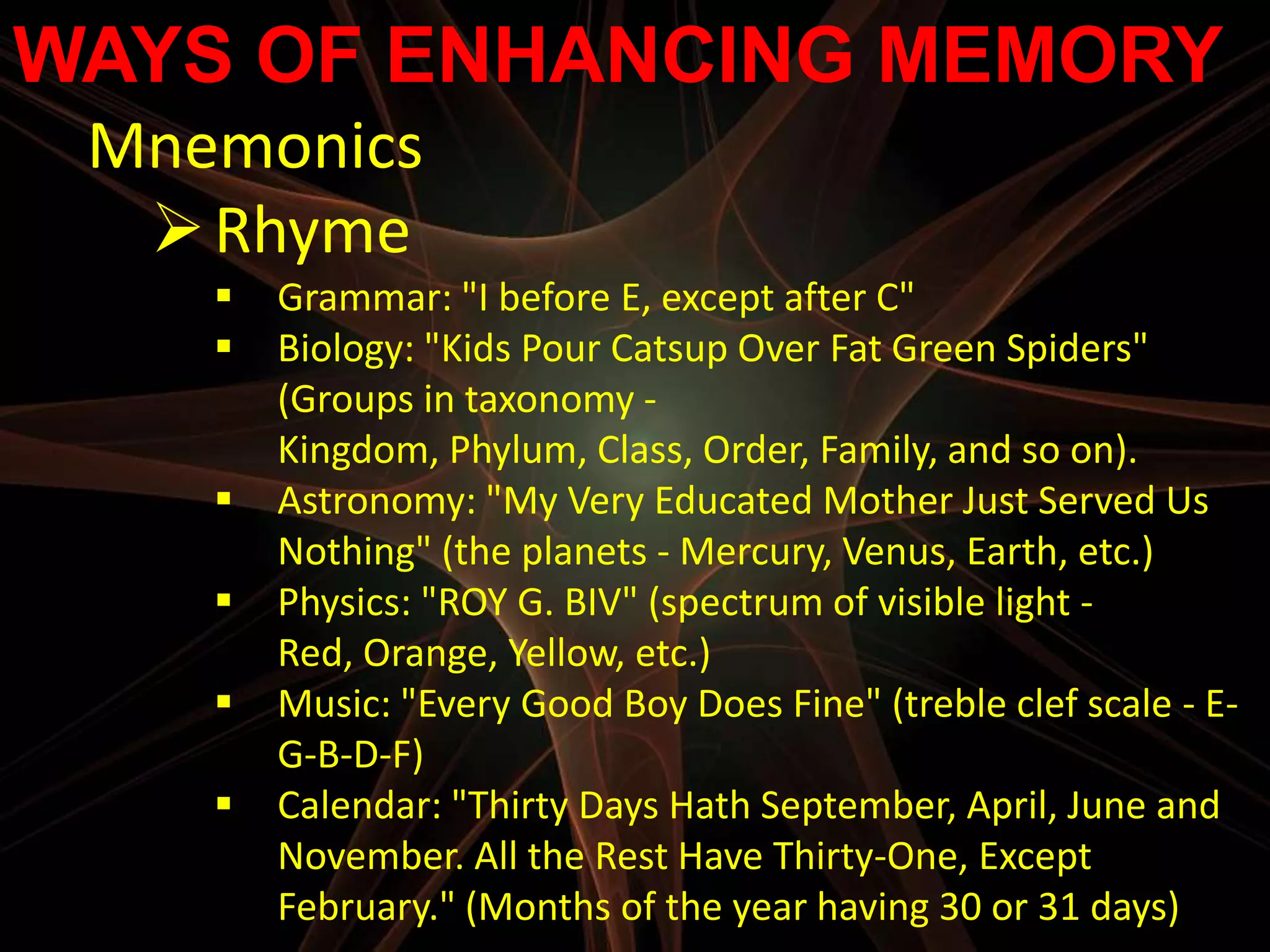 WAYS OF ENHANCING MEMORY
 Mnemonics
   Rhyme
       Grammar: "I before E, except after C"
       Biology: "Kids Pour Catsup Over Fat Green Spiders"
        (Groups in taxonomy -
        Kingdom, Phylum, Class, Order, Family, and so on).
       Astronomy: "My Very Educated Mother Just Served Us
        Nothing" (the planets - Mercury, Venus, Earth, etc.)
       Physics: "ROY G. BIV" (spectrum of visible light -
        Red, Orange, Yellow, etc.)
       Music: "Every Good Boy Does Fine" (treble clef scale - E-
        G-B-D-F)
       Calendar: "Thirty Days Hath September, April, June and
        November. All the Rest Have Thirty-One, Except
        February." (Months of the year having 30 or 31 days)
 