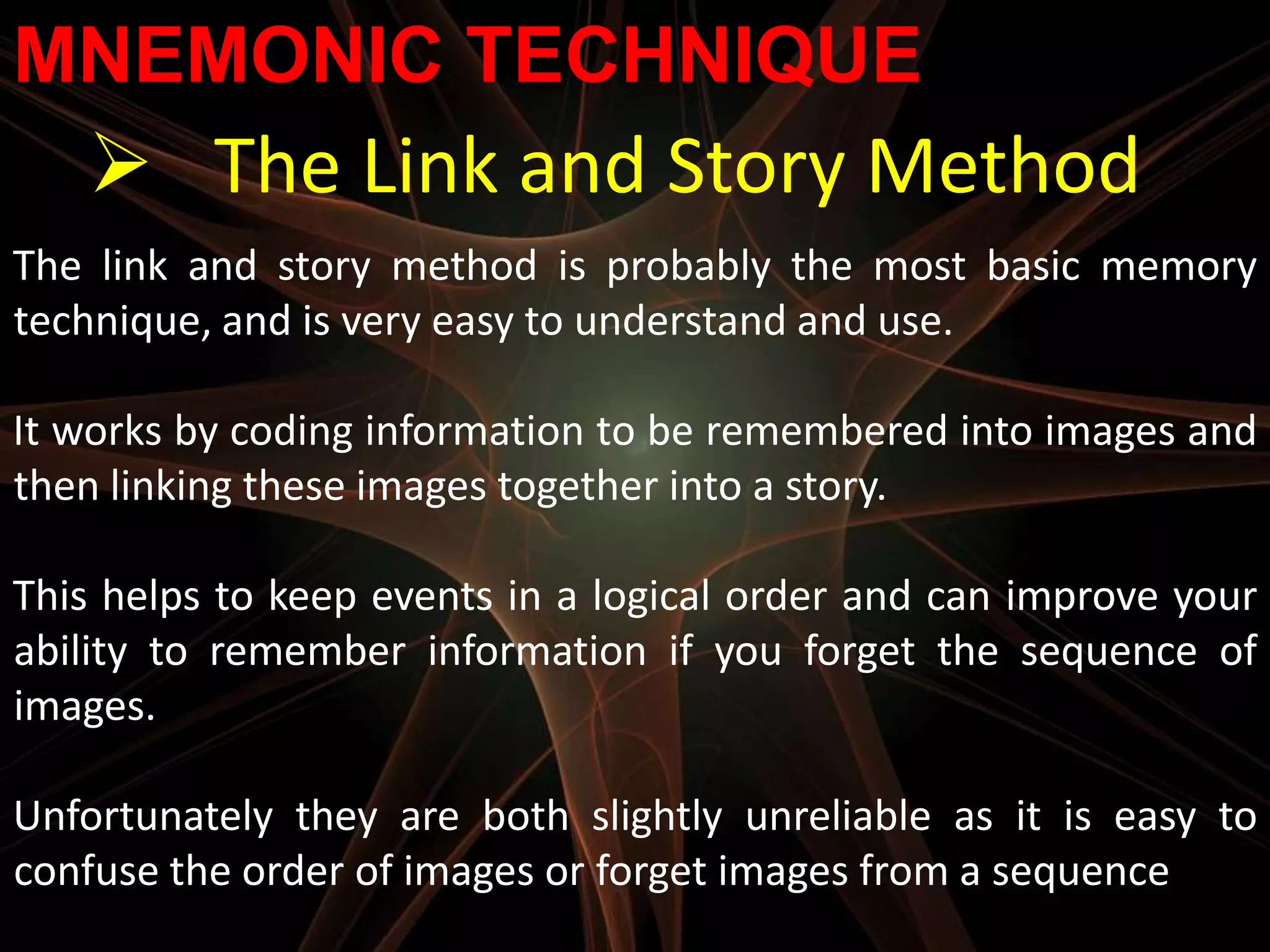 MNEMONIC TECHNIQUE
    The Link and Story Method
The link and story method is probably the most basic memory
technique, and is very easy to understand and use.

It works by coding information to be remembered into images and
then linking these images together into a story.

This helps to keep events in a logical order and can improve your
ability to remember information if you forget the sequence of
images.

Unfortunately they are both slightly unreliable as it is easy to
confuse the order of images or forget images from a sequence
 