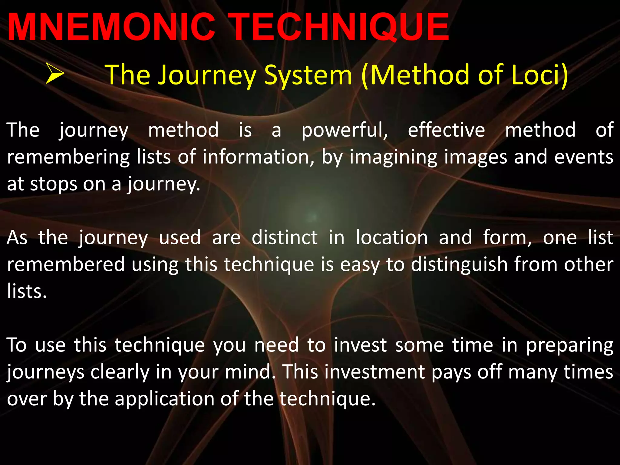 MNEMONIC TECHNIQUE
         The Journey System (Method of Loci)
The journey method is a powerful, effective method of
remembering lists of information, by imagining images and events
at stops on a journey.

As the journey used are distinct in location and form, one list
remembered using this technique is easy to distinguish from other
lists.

To use this technique you need to invest some time in preparing
journeys clearly in your mind. This investment pays off many times
over by the application of the technique.
 