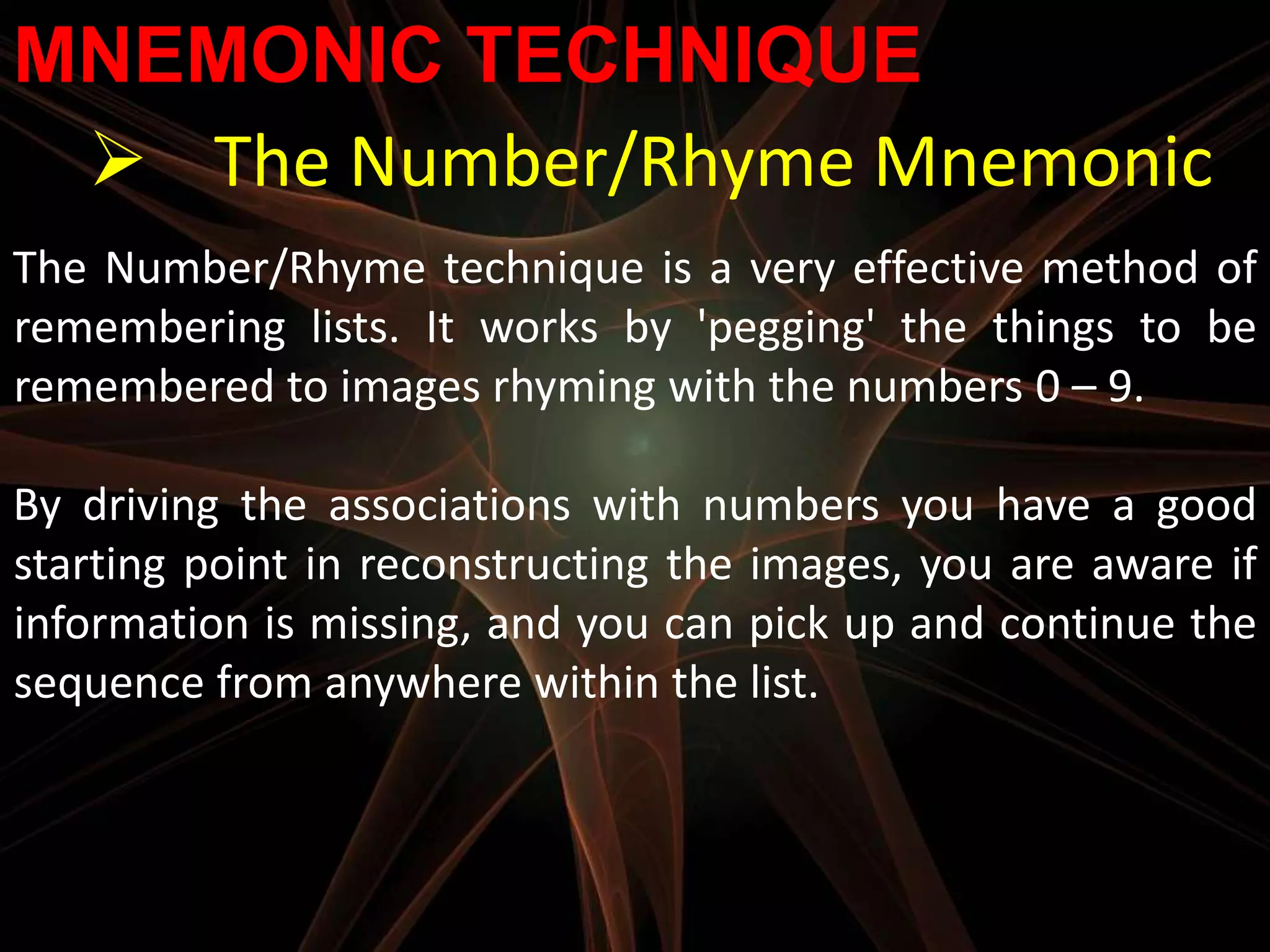 MNEMONIC TECHNIQUE
  The Number/Rhyme Mnemonic
The Number/Rhyme technique is a very effective method of
remembering lists. It works by 'pegging' the things to be
remembered to images rhyming with the numbers 0 – 9.

By driving the associations with numbers you have a good
starting point in reconstructing the images, you are aware if
information is missing, and you can pick up and continue the
sequence from anywhere within the list.
 