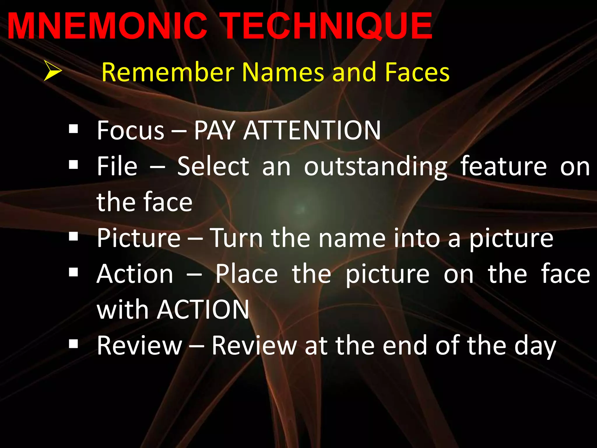 MNEMONIC TECHNIQUE
      Remember Names and Faces
      Focus – PAY ATTENTION
      File – Select an outstanding feature on
       the face
      Picture – Turn the name into a picture
      Action – Place the picture on the face
       with ACTION
      Review – Review at the end of the day
 