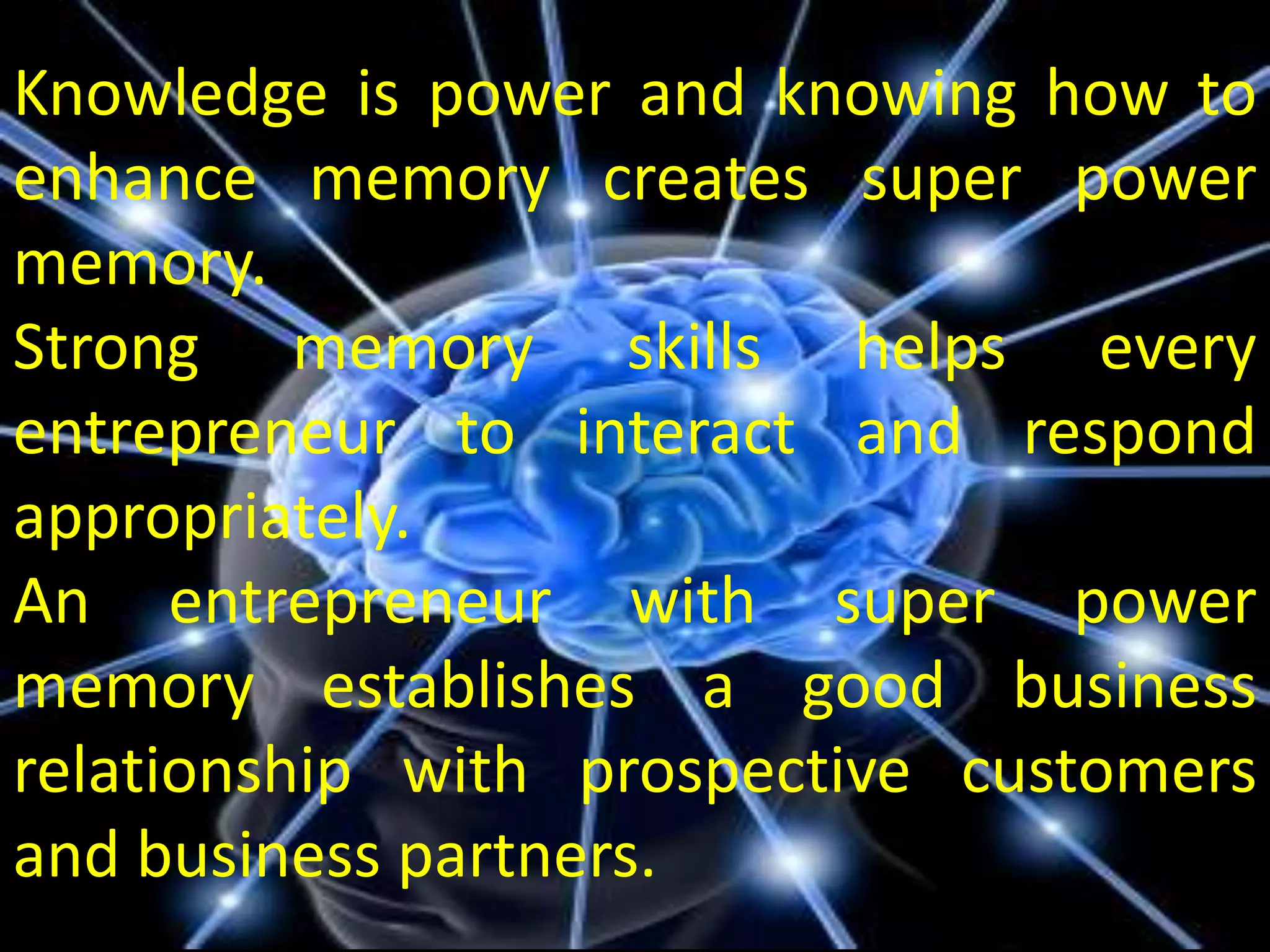 Knowledge is power and knowing how to
enhance memory creates super power
memory.
Strong memory skills helps every
entrepreneur to interact and respond
appropriately.
An entrepreneur with super power
memory establishes a good business
relationship with prospective customers
and business partners.
 