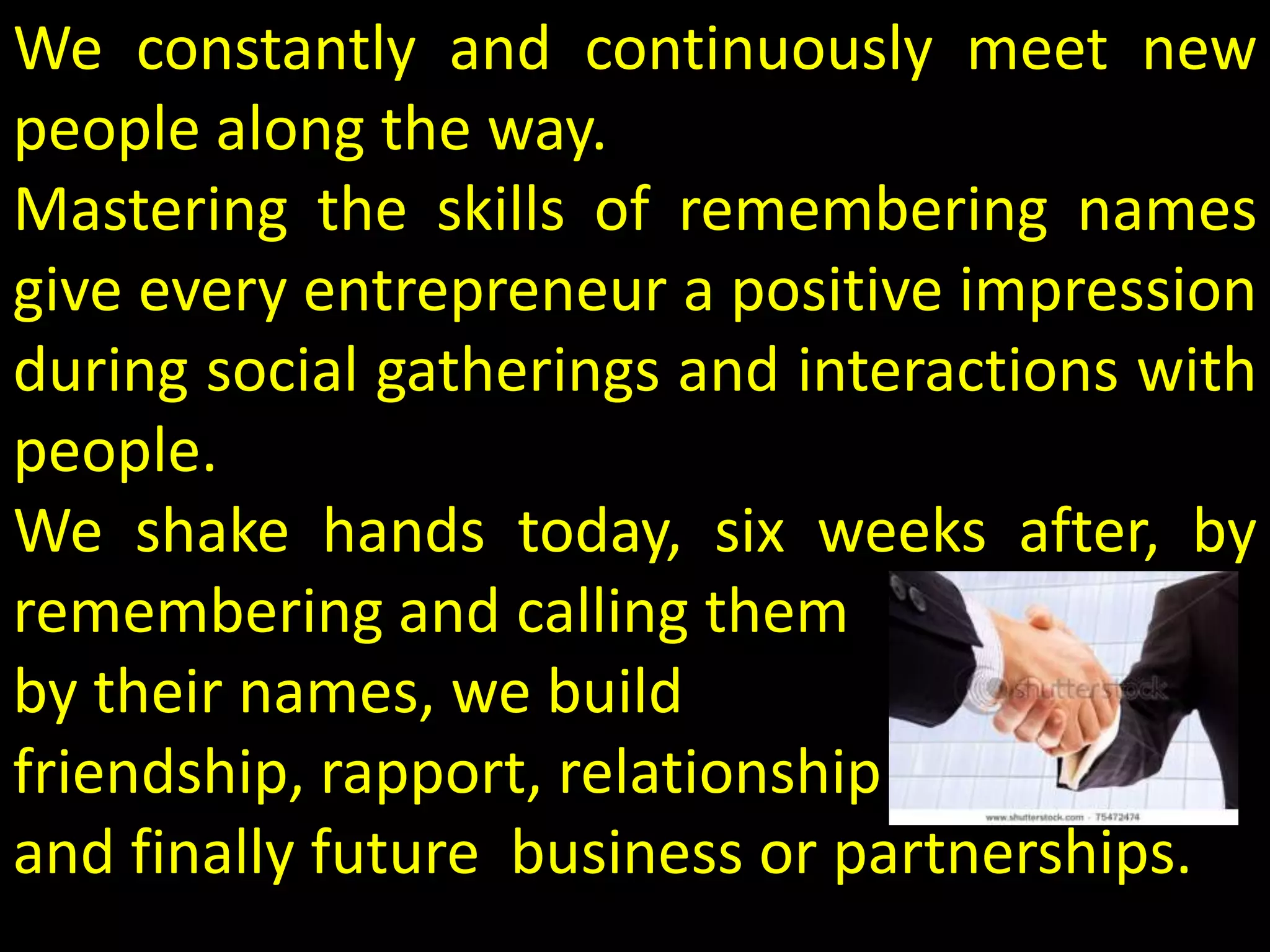 We constantly and continuously meet new
people along the way.
Mastering the skills of remembering names
give every entrepreneur a positive impression
during social gatherings and interactions with
people.
We shake hands today, six weeks after, by
remembering and calling them
by their names, we build
friendship, rapport, relationship
and finally future business or partnerships.
 
