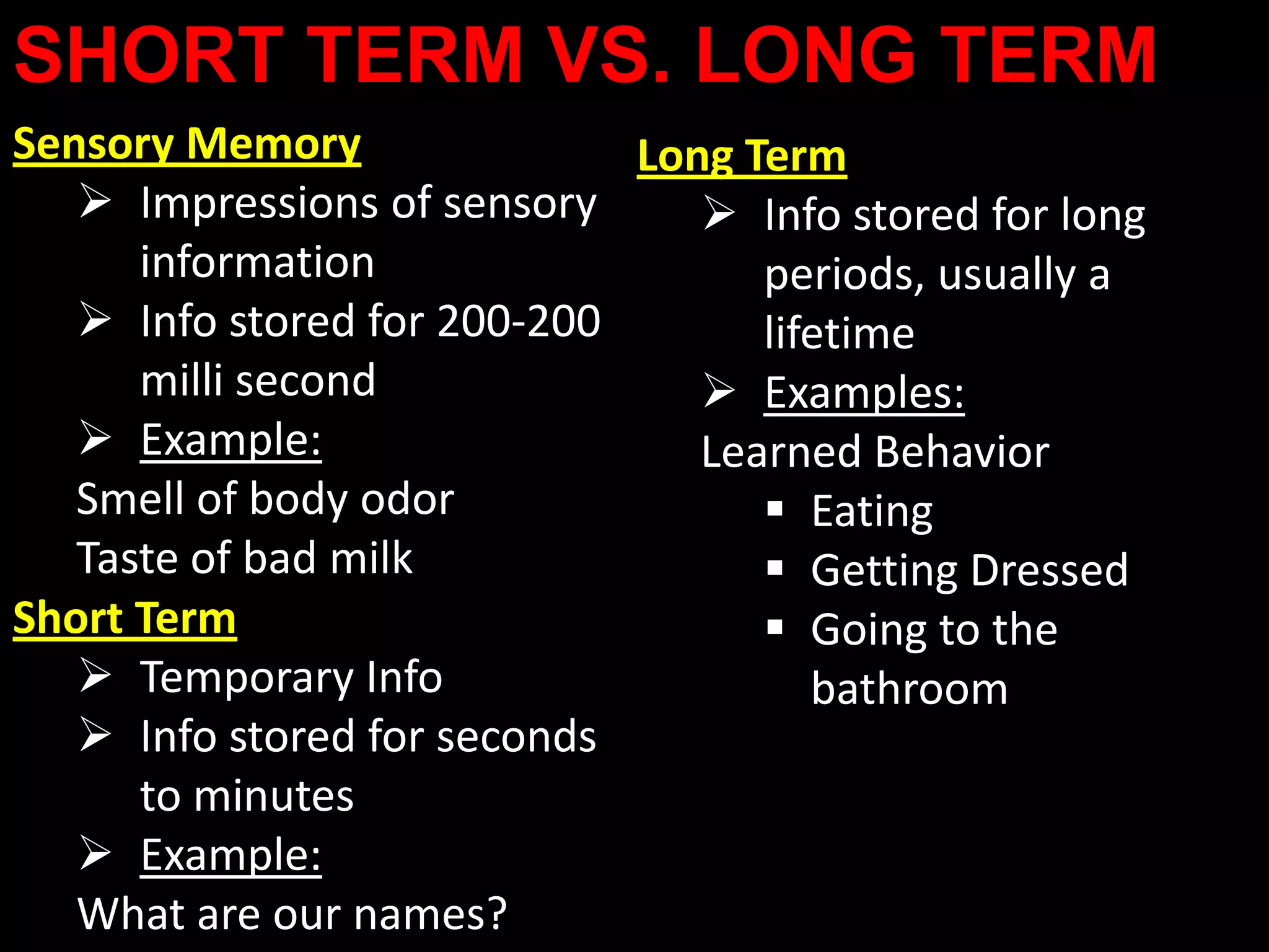 SHORT TERM VS. LONG TERM
Sensory Memory               Long Term
    Impressions of sensory      Info stored for long
      information                  periods, usually a
    Info stored for 200-200       lifetime
      milli second               Examples:
    Example:                   Learned Behavior
   Smell of body odor               Eating
   Taste of bad milk                Getting Dressed
Short Term                          Going to the
    Temporary Info                   bathroom
    Info stored for seconds
      to minutes
    Example:
   What are our names?
 