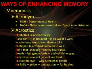 WAYS OF ENHANCING MEMORY
 Mnemonics
   Acronym
       DOH – Department of Health
       NASA – National Aeronautical and Space Administration
   Acrostics
    Elizabeth it is in vain you say
    "Love not" — thou sayest it in so sweet a way:
    In vain those words from thee or L.E.L.
    Zantippe's talents had enforced so well:
    Ah! if that language from thy heart arise,
    Breath it less gently forth — and veil thine eyes.
    Endymion, recollect, when Luna tried
    To cure his love — was cured of all beside —
    His follie — pride — and passion — for he died.
 