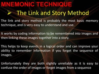 MNEMONIC TECHNIQUE
    The Link and Story Method
The link and story method is probably the most basic memory
technique, and is very easy to understand and use.

It works by coding information to be remembered into images and
then linking these images together into a story.

This helps to keep events in a logical order and can improve your
ability to remember information if you forget the sequence of
images.

Unfortunately they are both slightly unreliable as it is easy to
confuse the order of images or forget images from a sequence
 