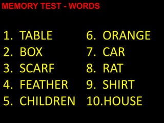 MEMORY TEST - WORDS


1.   TABLE      6. ORANGE
2.   BOX        7. CAR
3.   SCARF      8. RAT
4.   FEATHER    9. SHIRT
5.   CHILDREN   10.HOUSE
 