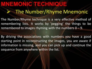 MNEMONIC TECHNIQUE
  The Number/Rhyme Mnemonic
The Number/Rhyme technique is a very effective method of
remembering lists. It works by 'pegging' the things to be
remembered to images rhyming with the numbers 0 – 9.

By driving the associations with numbers you have a good
starting point in reconstructing the images, you are aware if
information is missing, and you can pick up and continue the
sequence from anywhere within the list.
 