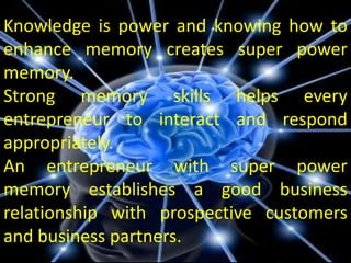 Knowledge is power and knowing how to
enhance memory creates super power
memory.
Strong memory skills helps every
entrepreneur to interact and respond
appropriately.
An entrepreneur with super power
memory establishes a good business
relationship with prospective customers
and business partners.
 