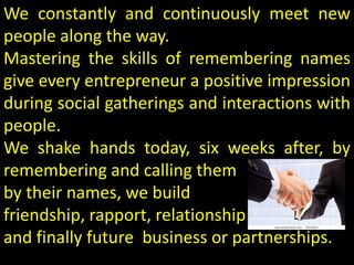 We constantly and continuously meet new
people along the way.
Mastering the skills of remembering names
give every entrepreneur a positive impression
during social gatherings and interactions with
people.
We shake hands today, six weeks after, by
remembering and calling them
by their names, we build
friendship, rapport, relationship
and finally future business or partnerships.
 