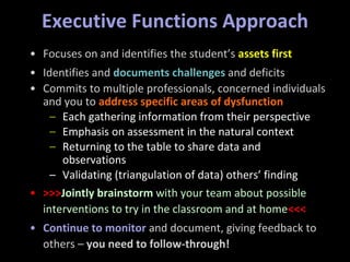 Executive Functions Approach
• Focuses on and identifies the student’s assets first
• Identifies and documents challenges and deficits
• Commits to multiple professionals, concerned individuals
and you to address specific areas of dysfunction
– Each gathering information from their perspective
– Emphasis on assessment in the natural context
– Returning to the table to share data and
observations
– Validating (triangulation of data) others’ finding
• >>>Jointly brainstorm with your team about possible
interventions to try in the classroom and at home<<<
• Continue to monitor and document, giving feedback to
others – you need to follow-through!
 