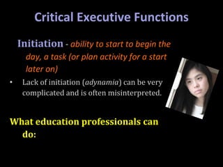 Critical Executive Functions
Initiation - ability to start to begin the
day, a task (or plan activity for a start
later on)
• Lack of initiation (adynamia) can be very
complicated and is often misinterpreted.
What education professionals can
do:
 