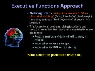 Executive Functions Approach
• Metacognition - ability of the student to “think
about their thinking” (fears, false beliefs, faulty logic),
the ability to take a “bird’s eye view” of oneself in a
situation
• This is core to all problem solving (academic and
social) all cognitive therapies and embedded in many
academics
• Read a situation and determine if strategy is
needed
• Know when to use a strategy
• Know when to STOP using a strategy
What education professionals can do:
 