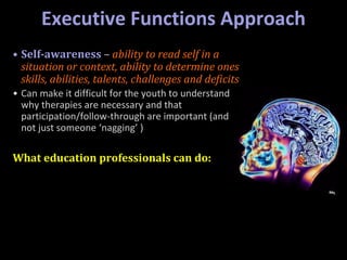 Executive Functions Approach
• Self-awareness – ability to read self in a
situation or context, ability to determine ones
skills, abilities, talents, challenges and deficits
• Can make it difficult for the youth to understand
why therapies are necessary and that
participation/follow-through are important (and
not just someone ‘nagging’ )
What education professionals can do:
 
