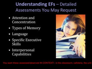 Understanding EFs – Detailed
Assessments You May Request
• Attention and
Concentration
• Types of Memory
• Language
• Specific Executive
Skills
• Interpersonal
Capabilities
You want these assessed/observed IN CONTEXT– in the classroom, cafeteria, the unit
 