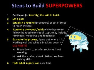Steps to Build SUPERPOWERS
1. Decide on (or identify) the skill to build.
2. Set a goal
3. Establish a routine (procedure) or set of steps
to reach the goal
4. Supervise the youth/adult while they try to
follow the routine or set of steps (may include
reminders, modeling, and feedback)
5. Evaluate the process, figure out where it is
working well and what is breaking down –
USE ASSETS!
a) Break down to smaller subtasks if not
working
b) Ask the student about his/her problem-
solving skills
6. Fade adult supervision over time
 