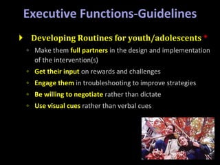 Executive Functions-Guidelines
 Developing Routines for youth/adolescents *
◦ Make them full partners in the design and implementation
of the intervention(s)
◦ Get their input on rewards and challenges
◦ Engage them in troubleshooting to improve strategies
◦ Be willing to negotiate rather than dictate
◦ Use visual cues rather than verbal cues
 