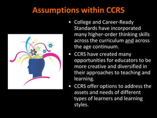 Assumptions within CCRS
• College and Career-Ready
Standards have incorporated
many higher-order thinking skills
across the curriculum and across
the age continuum.
• CCRS have created many
opportunities for educators to be
more creative and diversified in
their approaches to teaching and
learning.
• CCRS offer options to address the
assets and needs of different
types of learners and learning
styles.
 