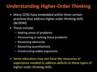 Understanding Higher-Order Thinking
• Many CCRS have embedded within them certain
practices that address higher order thinking skills
(BLOOM)
• These include:
– Making sense of problems
– Persevering in solving these problems
– Reasoning abstractly
– Reasoning quantitatively
– Constructing viable arguments
• Some educators may not have the resources or
experience needed to address deficits in these types of
higher-order thinking skills.
 
