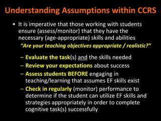 Understanding Assumptions within CCRS
• It is imperative that those working with students
ensure (assess/monitor) that they have the
necessary (age-appropriate) skills and abilities
“Are your teaching objectives appropriate / realistic?”
– Evaluate the task(s) and the skills needed
– Review your expectations about success
– Assess students BEFORE engaging in
teaching/learning that assumes EF skills exist
– Check in regularly (monitor) performance to
determine if the student can utilize EF skills and
strategies appropriately in order to complete
cognitive task(s) successfully
 
