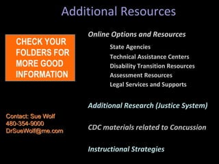 Additional Resources
Online Options and Resources
State Agencies
Technical Assistance Centers
Disability Transition Resources
Assessment Resources
Legal Services and Supports
Additional Research (Justice System)
CDC materials related to Concussion
Instructional Strategies
CHECK YOUR
FOLDERS FOR
MORE GOOD
INFORMATION
Contact: Sue Wolf
480-354-9000
DrSueWolf@me.com
 