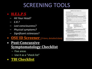 • H.E.L.P.S
– Hit Your Head?
– E.R.?
– Lost consciousness?
– Physical symptoms?
– Significant sicknesses?
• OSU ID Screener (3 tiers, detailed data)
• Post-Concussive
Symptomatology Checklist
– Five areas
– Use it as a “check list”
• TBI Checklist
SCREENING TOOLS
 