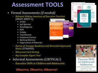 • Formal Assessments (if needed)
– Behavior Rating Inventory of Executive Function
(BRIEF, BRIEF-A)
• Inhibit
• Self-Monitor
• Plan/Organize
• Shift
• Initiate
• Task Monitor
• Emotional Control
• Working Memory
• Organization of Materials
– Survey of Teenage Readiness and Neurodevelopmental
Status (STRANDS)
– Wisconsin Card Sorting
– Rey Complex Figure Test
• Informal Assessments (CRITICAL!)
– Executive Skills in Children and Adolescents
Observe, Observe, Observe!
Assessment TOOLS
 