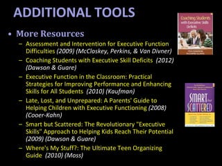 • More Resources
– Assessment and Intervention for Executive Function
Difficulties (2009) (McCloskey, Perkins, & Van Divner)
– Coaching Students with Executive Skill Deficits (2012)
(Dawson & Guare)
– Executive Function in the Classroom: Practical
Strategies for Improving Performance and Enhancing
Skills for All Students (2010) (Kaufman)
– Late, Lost, and Unprepared: A Parents' Guide to
Helping Children with Executive Functioning (2008)
(Cooer-Kahn)
– Smart but Scattered: The Revolutionary "Executive
Skills" Approach to Helping Kids Reach Their Potential
(2009) (Dawson & Guare)
– Where's My Stuff?: The Ultimate Teen Organizing
Guide (2010) (Moss)
ADDITIONAL TOOLS
 