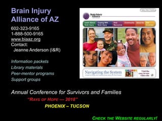 Brain Injury
Alliance of AZ
602-323-9165
1-888-500-9165
www.biaaz.org
Contact:
Jeanne Anderson (I&R))
Information packets
Library materials
Peer-mentor programs
Support groups
Annual Conference for Survivors and Families
“RAYS OF HOPE --- 2018”
PHOENIX – TUCSON
CHECK THE WEBSITE REGULARLY!
 