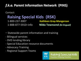 f.k.a. Parent Information Network (PINS)
Contact:
Raising Special Kids (RSK)
1-800-237-3007 Kathleen Gray-Mangerson
1-888-877-5910–info Nilda Townsend (bi-lingual)
- Statewide parent information and training
- Bilingual services
- DVD lending library
- Special Education resource documents
- Advocacy Training
- Regional Support Teams
 