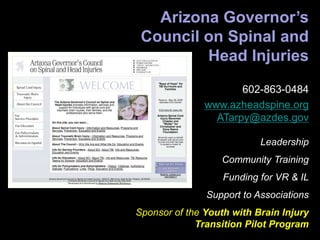 Arizona Governor’s
Council on Spinal and
Head Injuries
602-863-0484
www.azheadspine.org
ATarpy@azdes.gov
Leadership
Community Training
Funding for VR & IL
Support to Associations
Sponsor of the Youth with Brain Injury
Transition Pilot Program
 