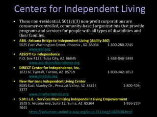 • These non-residential, 501(c)(3) non-profit corporations are
consumer-controlled, community-based organizations that provide
programs and services for people with all types of disabilities and
their families.
• ABIL -Arizona Bridge to Independent Living (Ability 360)
5025 East Washington Street, Phoenix , AZ 85034 1-800-280-2245
www.abil.org
• ASSIST! to Independence
P.O. Box 4133, Tuba City, AZ 86045 1-888-848-1449
www.assisttoindependence.org
• DIRECT Center for Independence, Inc.
1023 N. Tyndall, Tucson, AZ 85719 1-800-342-1853
www.directilc.org
• New Horizons Independent Living Center
8085 East Manley Dr., Prescott Valley, AZ 86314 1-800-406-
2377
www.newhorizonsilc.org
• S.M.I.L.E. - Services Maximizing Independent Living Empowerment
1929 S. Arizona Ave, Suite 12, Yuma, AZ 85364 1-866-239-
7645
https://volunteer.united-e-way.org/snap-211/org/1482438.html
Centers for Independent Living
 