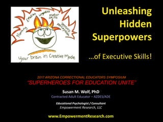 Unleashing
Hidden
Superpowers
…of Executive Skills!
Susan M. Wolf, PhD
Contracted Adult Educator – AZDES/ADE
Educational Psychologist / Consultant
Empowerment Research, LLC
www.EmpowermentResearch.com
2017 ARIZONA CORRECTIONAL EDUCATORS SYMPOSIUM
“SUPERHEROES FOR EDUCATION UNITE”
 