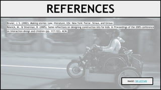 Bruner, J. S. (2002). Making stories: Law, literature, life. New York: Farrar, Straus, and Giroux.
Resnick, M., & Silverman, B. (2005). Some reflections on designing construction kits for kids. In Proceedings of the 2005 conference
on Interaction design and children (pp. 117-122). ACM.
REFERENCES
IMAGE: SRI LESTARI
 
