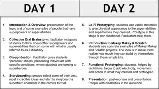 DAY 1 DAY 2
1. Introduction & Overview: presentation of the
topic and of some examples of people that have
superpowers or super-abilities.
2. Collective Oral Brainstorm: facilitator instigates
students to think about other superpowers and
super-abilities that can come with what is usually
referred to as a disability.
3. Group Ideation: Facilitator gives students
“persona” sheets, presenting individuals with
specific conditions, whom students are turning to
superheroes.
4. Storyboarding: groups select some of their best,
most incredible ideas and start to storyboard a
superhero character in the comics format.
5. Lo-Fi Prototyping: students use varied materials
to give physical appearance to the super-abilities
and superheroes they created. Prototype at this
stage is non-functional. Facilitators help them.
6. Introduction to Makey Makey & Scratch:
students see concrete examples of Makey Makey
and Scratch projects. The idea is to make them
realize how much they can build by themselves
through these simple kits.
7. Functional Prototyping: students, helped by
facilitators, begin to add electricity, movement
and action to what they created and prototyped.
8. Presentation: post-mortem and presentation.
People with disabilities in the audience.
 