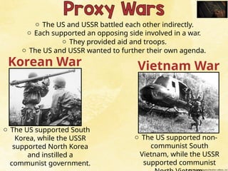 o The US and USSR battled each other indirectly.
o Each supported an opposing side involved in a war.
o They provided aid and troops.
o The US and USSR wanted to further their own agenda.
Korean War
o The US supported South
Korea, while the USSR
supported North Korea
and instilled a
communist government.
Vietnam War
o The US supported non-
communist South
Vietnam, while the USSR
supported communist
 