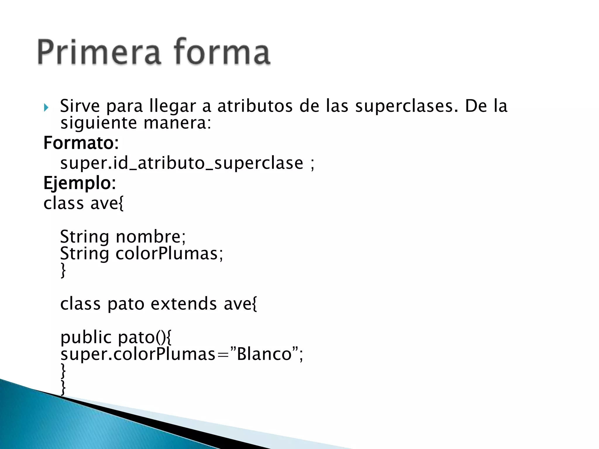 Sirve para llegar a atributos de las superclases. De la
siguiente manera:
Formato:
super.id_atributo_superclase ;
Ejemplo:
class ave{
String nombre;
String colorPlumas;
}
class pato extends ave{
public pato(){
super.colorPlumas=”Blanco”;
}
}