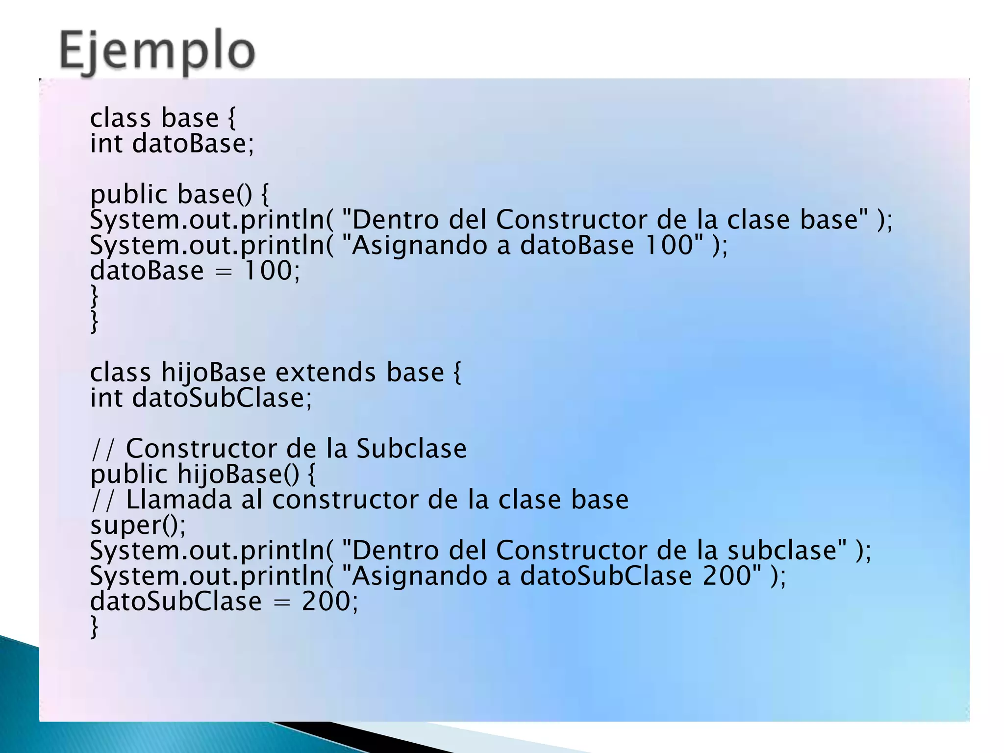 class base {
int datoBase;
public base() {
System.out.println( "Dentro del Constructor de la clase base" );
System.out.println( "Asignando a datoBase 100" );
datoBase = 100;
}
}
class hijoBase extends base {
int datoSubClase;
// Constructor de la Subclase
public hijoBase() {
// Llamada al constructor de la clase base
super();
System.out.println( "Dentro del Constructor de la subclase" );
System.out.println( "Asignando a datoSubClase 200" );
datoSubClase = 200;
}