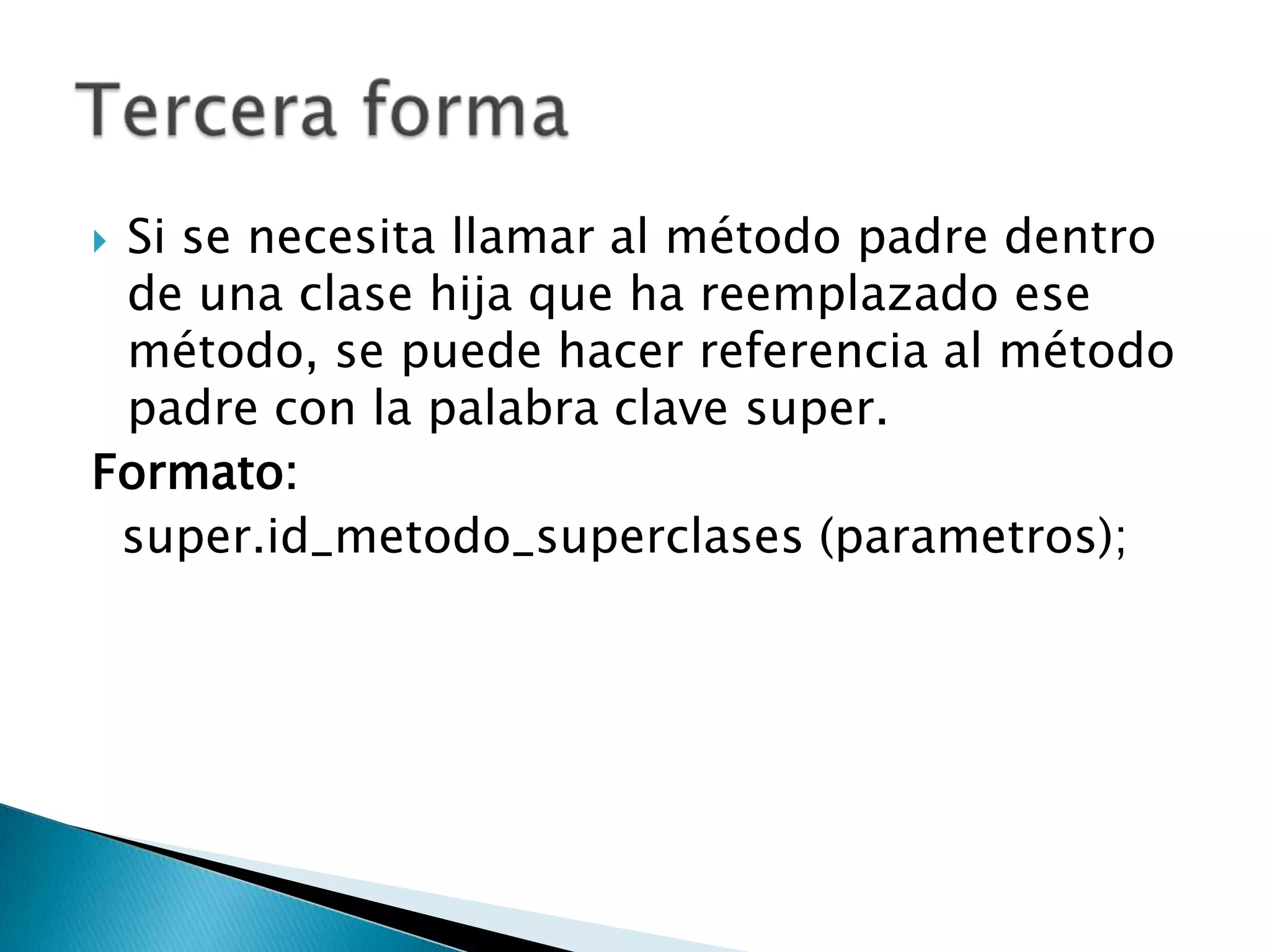 Si se necesita llamar al método padre dentro
de una clase hija que ha reemplazado ese
método, se puede hacer referencia al método
padre con la palabra clave super.
Formato:
super.id_metodo_superclases (parametros);

