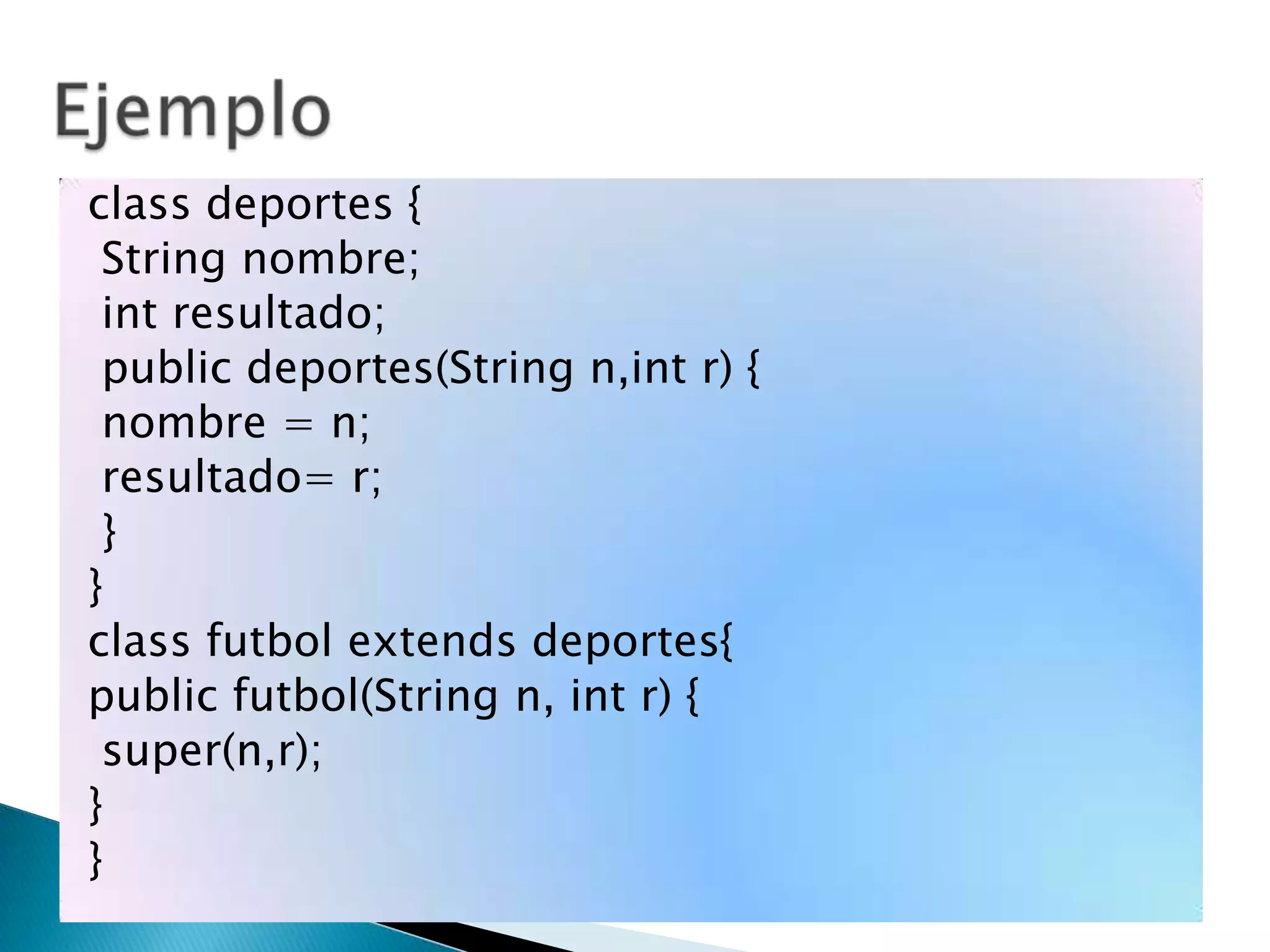 class deportes {
String nombre;
int resultado;
public deportes(String n,int r) {
nombre = n;
resultado= r;
}
}
class futbol extends deportes{
public futbol(String n, int r) {
super(n,r);
}
}