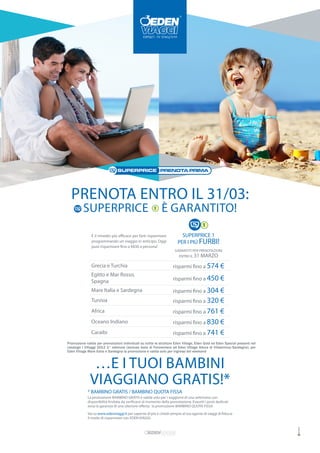 PRENOTA ENTRO IL 31/03:
          SUPERPRICE                                          È GARANTITO!

               È il rimedio più efficace per farti risparmiare             SUPERPRICE 1
               programmando un viaggio in anticipo. Oggi                 PER I PIÚ FURBI!
               puoi risparmiare fino a €830 a persona!
                                                                       GARANTITI PER PRENOTAZIONI
                                                                          ENTRO IL 31   MARZO
               Grecia e Turchia                                      risparmi fino a 574 €
               Egitto e Mar Rosso,
               Spagna                                                risparmi fino a 450 €

               Mare Italia e Sardegna                                risparmi fino a 304 €
               Tunisia                                               risparmi fino a 320 €
               Africa                                                risparmi fino a 761 €
               Oceano Indiano                                        risparmi fino a 830 €
               Caraibi                                               risparmi fino a 741 €
Promozione valida per prenotazioni individuali su tuttte le strutture Eden Village, Eden Gold ed Eden Special presenti nel
catalogo I VIllaggi 2012 2° edizione (esclusa Isola di Formentera ed Eden VIllage Altura di Villasimius/Sardegna); per
Eden Village Mare Italia e Sardegna la promozione è valida solo per ingressi del weekend



               …E I TUOI BAMBINI
              VIAGGIANO GRATIS!*
             * BAMBINO GRATIS / BAMBINO QUOTA FISSA
             La promozione BAMBINO GRATIS è valida solo per i soggiorni di una settimana con
             disponibilità limitata da verificarsi al momento della prenotazione. Esauriti i posti dedicati
             avrai la garanzia di una ulteriore offerta: la promozione BAMBINO QUOTA FISSA
             Vai su www.edenviaggi.it per saperne di più e chiedi sempre al tuo agente di viaggi di fiducia
             il modo di risparmiare con EDEN VIAGGI.
 