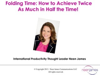 © Copyright 2013. Neen James Communications LLC
All rights reserved.
Folding Time: How to Achieve Twice
As Much in Half the Time!
International Productivity Thought Leader Neen James
 