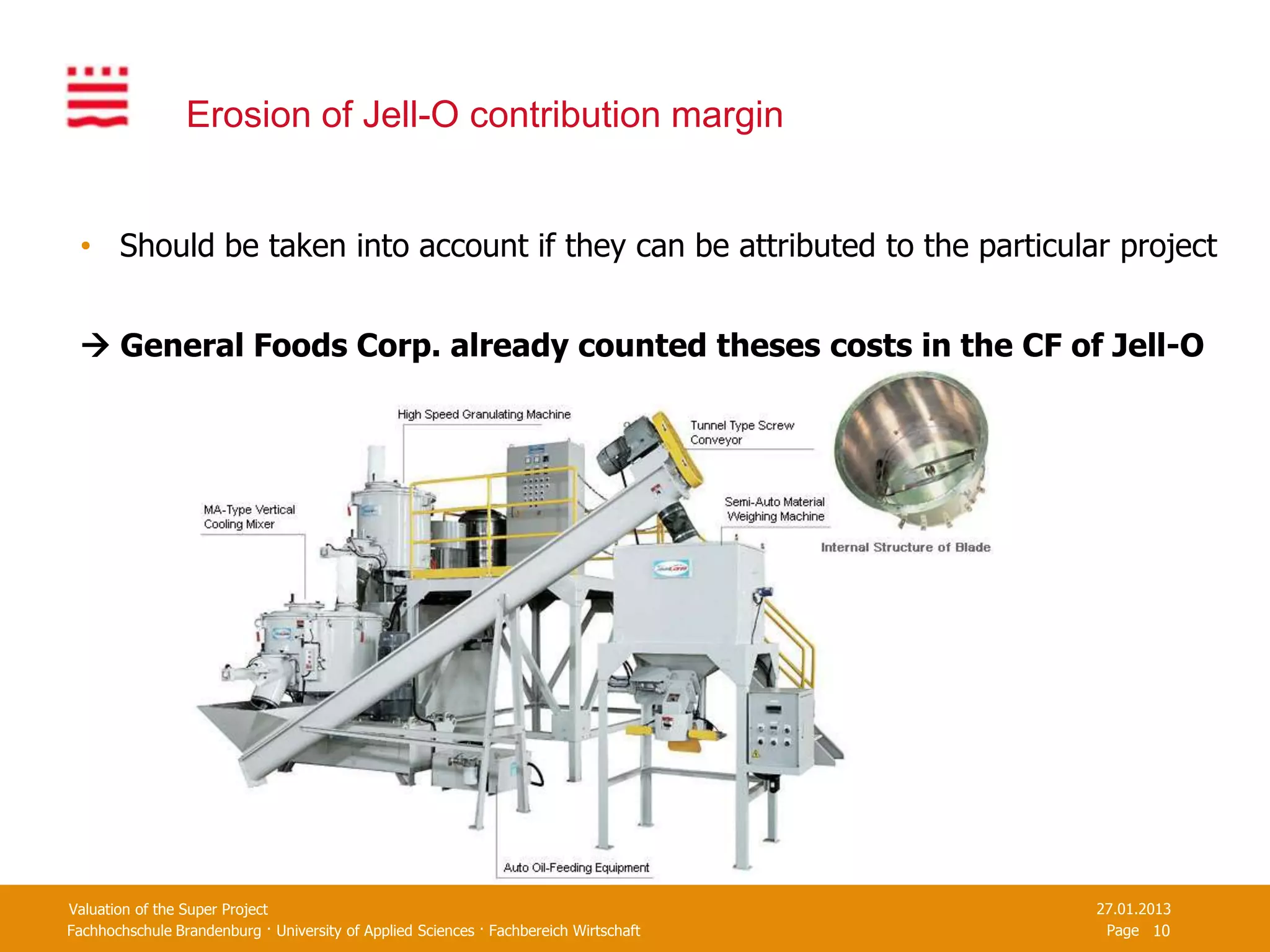 Erosion of Jell-O contribution margin


 • Should be taken into account if they can be attributed to the particular project


  General Foods Corp. already counted theses costs in the CF of Jell-O




Valuation of the Super Project                                                         27.01.2013
Fachhochschule Brandenburg · University of Applied Sciences · Fachbereich Wirtschaft    Page 10
 