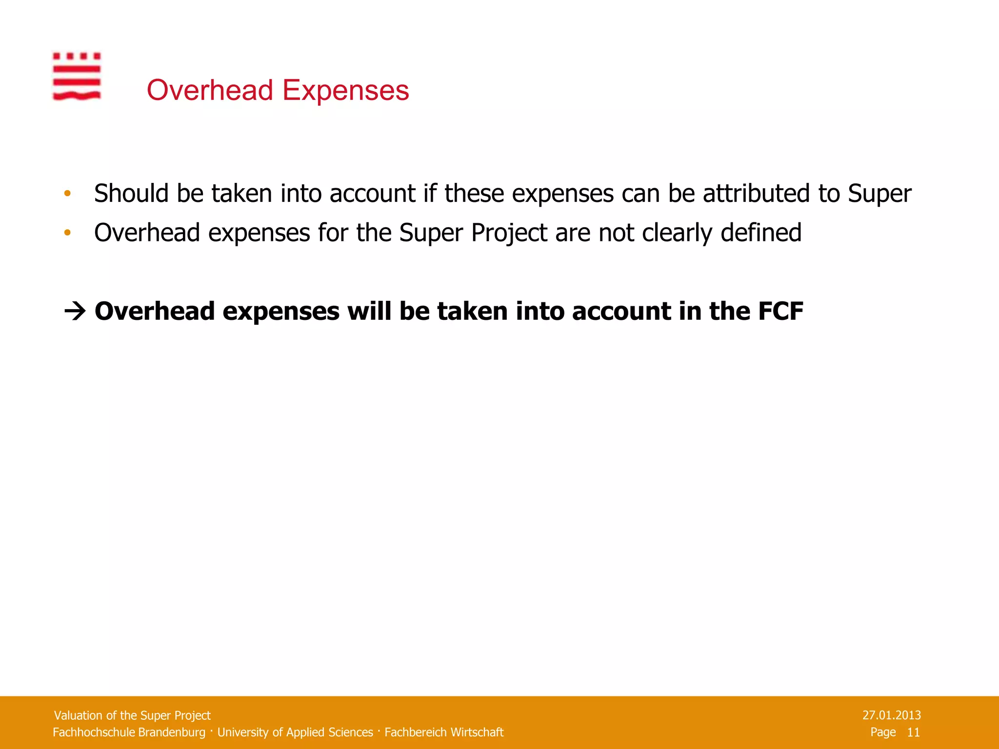 Overhead Expenses


 • Should be taken into account if these expenses can be attributed to Super
 • Overhead expenses for the Super Project are not clearly defined


  Overhead expenses will be taken into account in the FCF




Valuation of the Super Project                                                         27.01.2013
Fachhochschule Brandenburg · University of Applied Sciences · Fachbereich Wirtschaft    Page 11
 