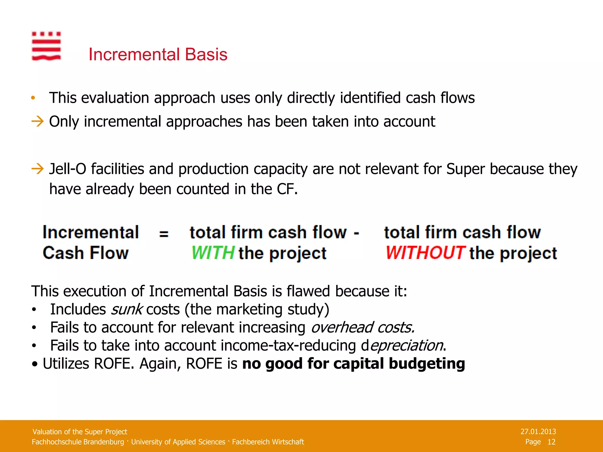 Incremental Basis

• This evaluation approach uses only directly identified cash flows
 Only incremental approaches has been taken into account


 Jell-O facilities and production capacity are not relevant for Super because they
  have already been counted in the CF.




This execution of Incremental Basis is flawed because it:
• Includes sunk costs (the marketing study)
• Fails to account for relevant increasing overhead costs.
• Fails to take into account income-tax-reducing depreciation.
• Utilizes ROFE. Again, ROFE is no good for capital budgeting



Valuation of the Super Project                                                         27.01.2013
Fachhochschule Brandenburg · University of Applied Sciences · Fachbereich Wirtschaft    Page 12
 