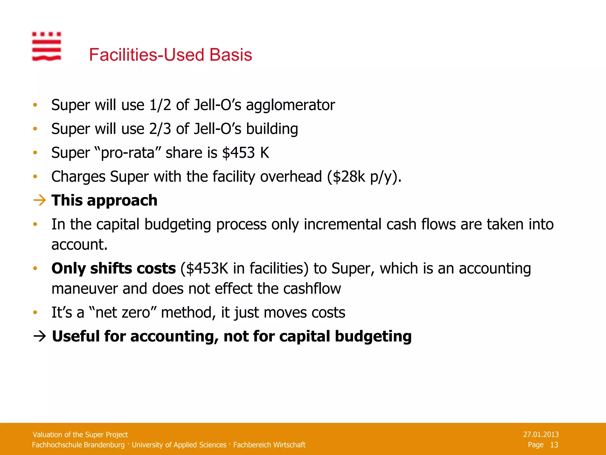 Facilities-Used Basis

• Super will use 1/2 of Jell-O’s agglomerator
• Super will use 2/3 of Jell-O’s building
• Super “pro-rata” share is $453 K
• Charges Super with the facility overhead ($28k p/y).
 This approach
• In the capital budgeting process only incremental cash flows are taken into
  account.
• Only shifts costs ($453K in facilities) to Super, which is an accounting
  maneuver and does not effect the cashflow
• It’s a “net zero” method, it just moves costs
 Useful for accounting, not for capital budgeting




Valuation of the Super Project                                                         27.01.2013
Fachhochschule Brandenburg · University of Applied Sciences · Fachbereich Wirtschaft    Page 13
 