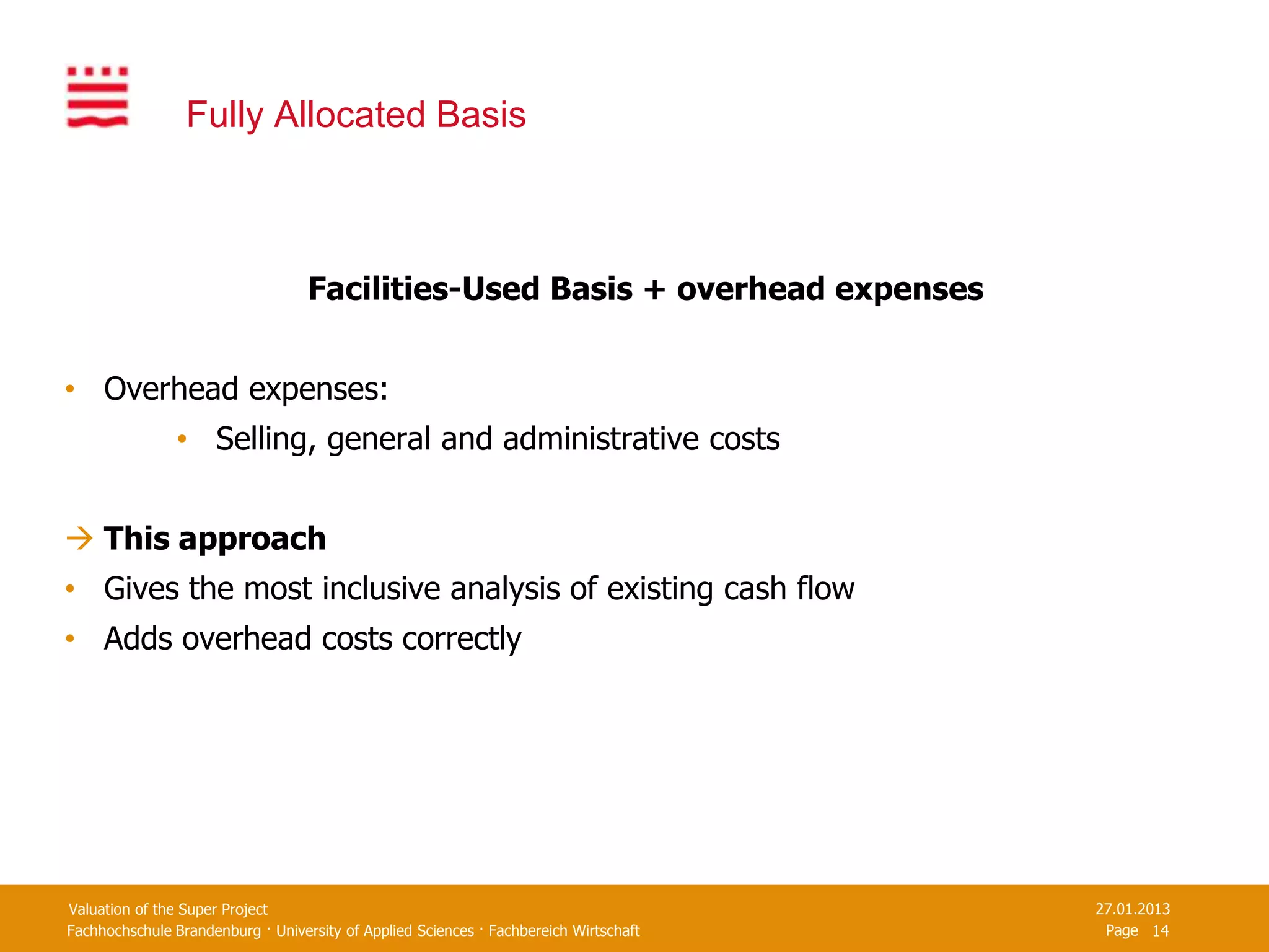 Fully Allocated Basis



                                   Facilities-Used Basis + overhead expenses


• Overhead expenses:
                • Selling, general and administrative costs


 This approach
• Gives the most inclusive analysis of existing cash flow
• Adds overhead costs correctly




Valuation of the Super Project                                                         27.01.2013
Fachhochschule Brandenburg · University of Applied Sciences · Fachbereich Wirtschaft    Page 14
 